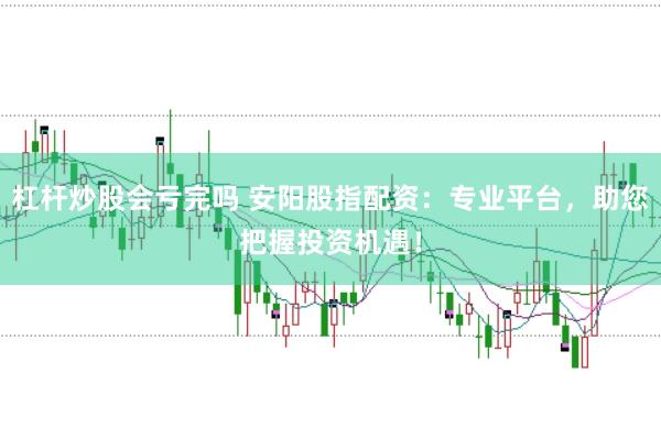 杠杆炒股会亏完吗 安阳股指配资：专业平台，助您把握投资机遇！