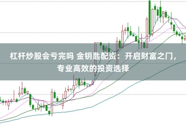 杠杆炒股会亏完吗 金钥匙配资：开启财富之门，专业高效的投资选择
