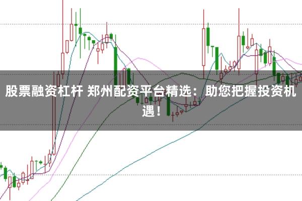 股票融资杠杆 郑州配资平台精选：助您把握投资机遇！