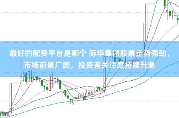 最好的配资平台是哪个 际华集团股票走势强劲，市场前景广阔，投资者关注度持续升温