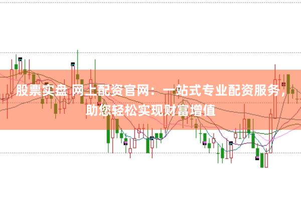股票实盘 网上配资官网：一站式专业配资服务，助您轻松实现财富增值