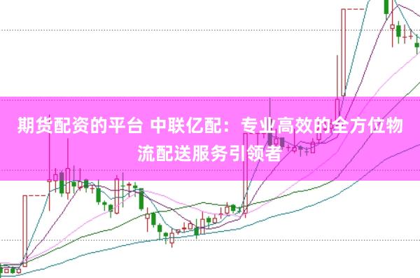 期货配资的平台 中联亿配：专业高效的全方位物流配送服务引领者