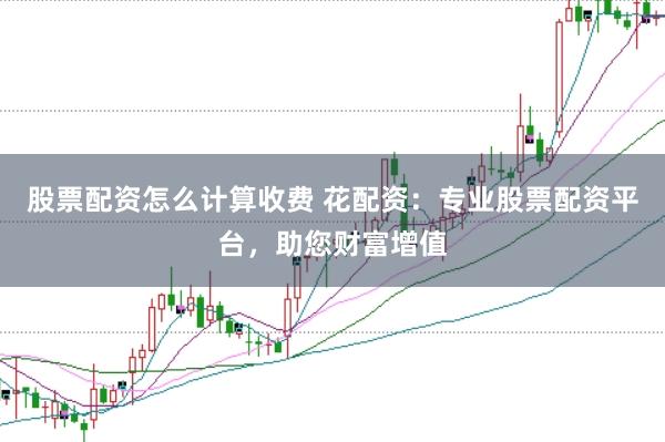 股票配资怎么计算收费 花配资：专业股票配资平台，助您财富增值