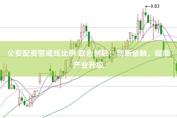 公安配资警戒线比例 联合创融：创新金融，赋能产业升级