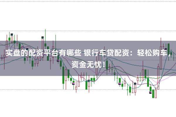 实盘的配资平台有哪些 银行车贷配资：轻松购车，资金无忧！