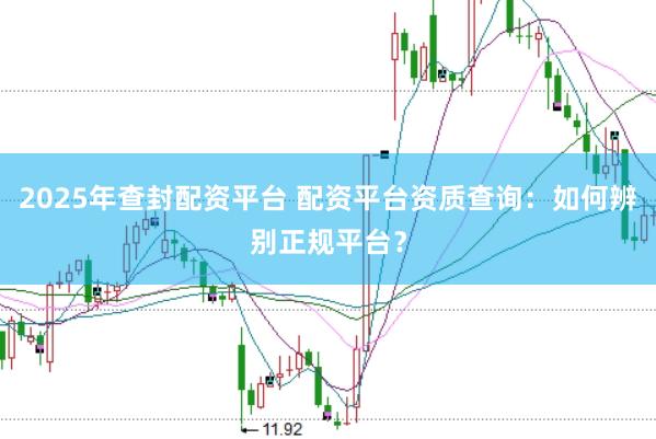 2025年查封配资平台 配资平台资质查询：如何辨别正规平台？