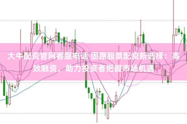 大牛配资官网客服电话 固原股票配资新选择：高效融资，助力投资者把握市场机遇