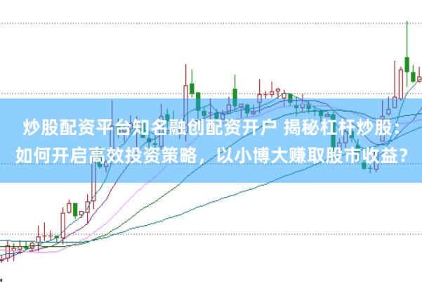 炒股配资平台知名融创配资开户 揭秘杠杆炒股：如何开启高效投资策略，以小博大赚取股市收益？