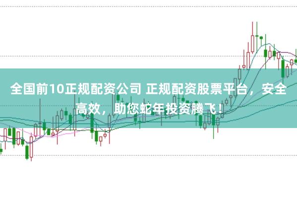 全国前10正规配资公司 正规配资股票平台，安全高效，助您蛇年投资腾飞！