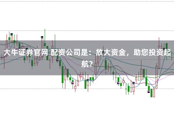 大牛证券官网 配资公司是：放大资金，助您投资起航？