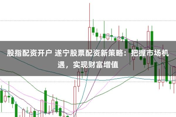 股指配资开户 遂宁股票配资新策略：把握市场机遇，实现财富增值