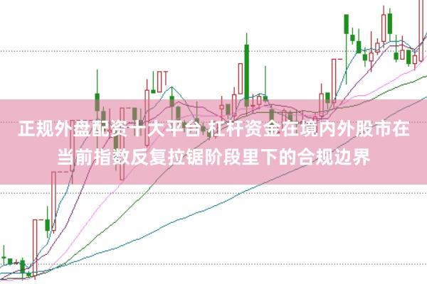 正规外盘配资十大平台 杠杆资金在境内外股市在当前指数反复拉锯阶段里下的合规边界