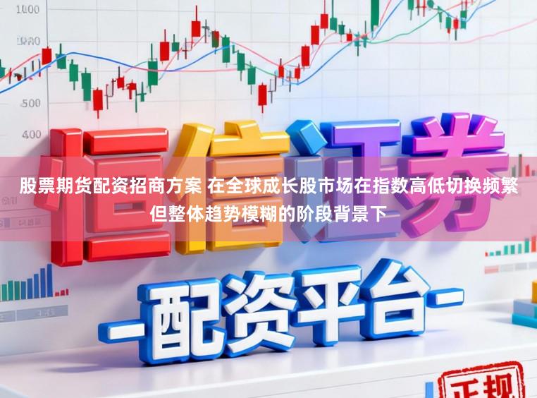 股票期货配资招商方案 在全球成长股市场在指数高低切换频繁但整体趋势模糊的阶段背景下