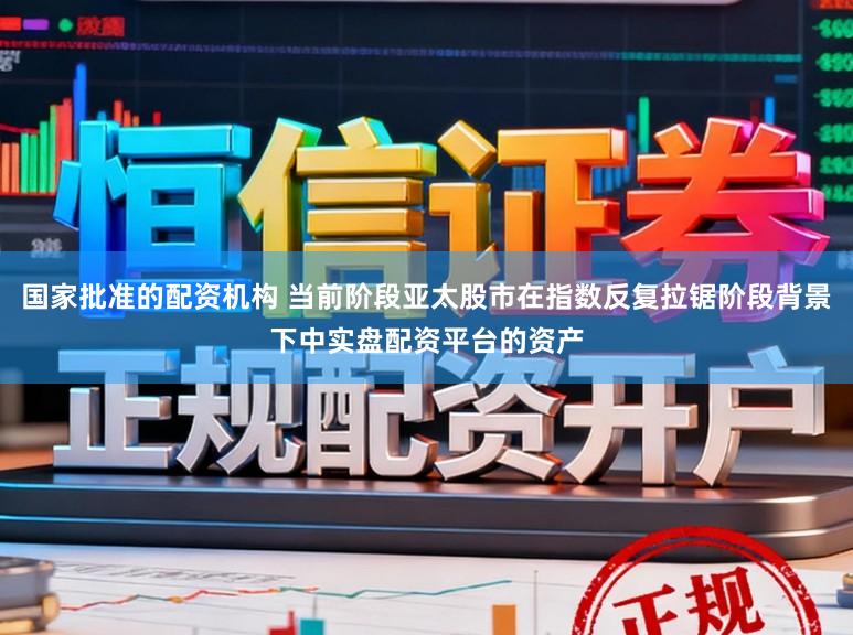 国家批准的配资机构 当前阶段亚太股市在指数反复拉锯阶段背景下中实盘配资平台的资产