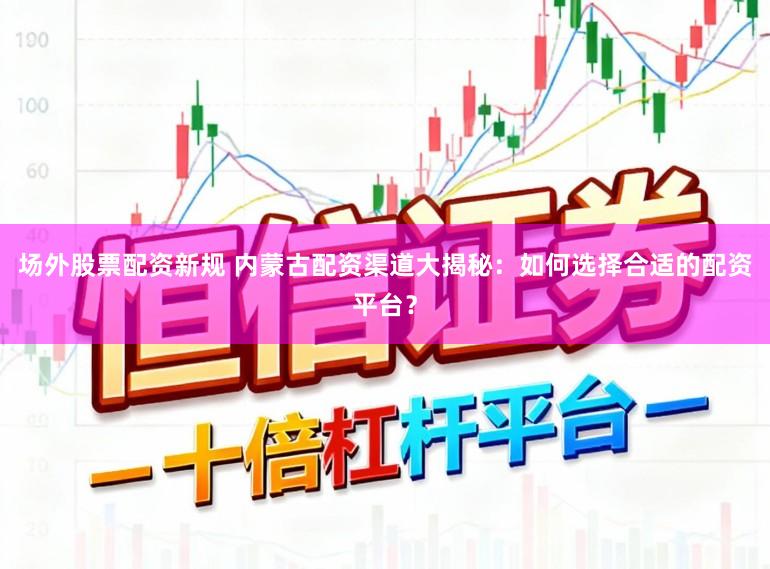 场外股票配资新规 内蒙古配资渠道大揭秘：如何选择合适的配资平台？